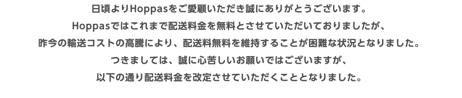 日頃よりHoppasをご愛顧いただき誠にありがとうございます。 Hoppasではこれまで配送料金を無料とさせていただいておりましたが、 昨今の輸送コストの高騰により、配送料無料を維持することが困難な状況となりました。 つきましては、誠に心苦しいお願いではございますが、 以下の通り配送料金を改定させていただくこととなりました。