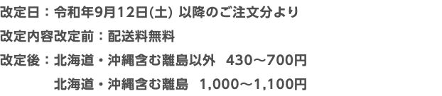 改定日：令和年9月12日(土) 以降のご注文分より 改定内容改定前：配送料無料 改定後：北海道・沖縄含む離島以外 430〜700円 北海道・沖縄含む離島 1,000〜1,100円
