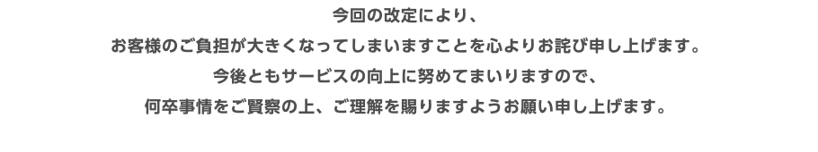 今回の改定により、 お客様のご負担が大きくなってしまいますことを心よりお詫び申し上げます。 今後ともサービスの向上に努めてまいりますので、 何卒事情をご賢察の上、ご理解を賜りますようお願い申し上げます。 
