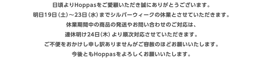 日頃よりHoppasをご愛顧いただき誠にありがとうございます。 明日19日（土）〜23日（水）までシルバーウィークの休業とさせていただきます。 休業期間中の商品の発送やお問い合わせのご対応は、 連休明け24日（木）より順次対応させていただきます。 ご不便をおかけし申し訳ありませんがご容赦のほどお願いいたします。 今後ともHoppasをよろしくお願いいたします。